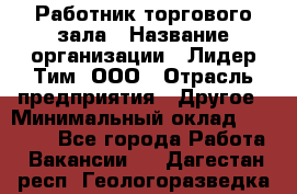 Работник торгового зала › Название организации ­ Лидер Тим, ООО › Отрасль предприятия ­ Другое › Минимальный оклад ­ 25 000 - Все города Работа » Вакансии   . Дагестан респ.,Геологоразведка п.